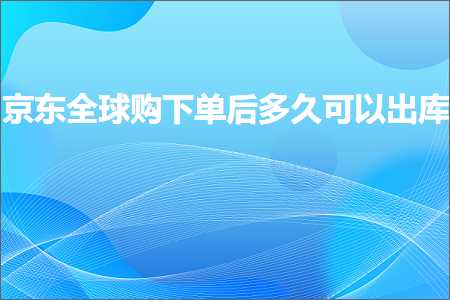 跨境电商知识:京东全球购下单后多久可以出库